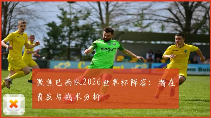 聚焦巴西队2026世界杯阵容：潜在首发与战术分析