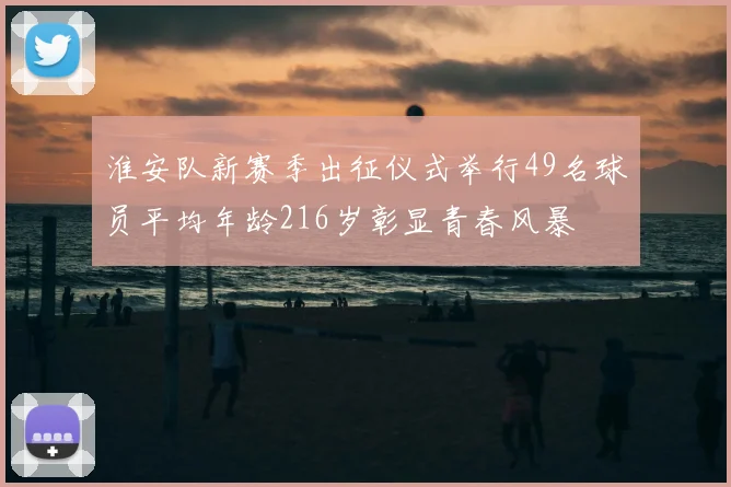 淮安队新赛季出征仪式举行49名球员平均年龄216岁彰显青春风暴