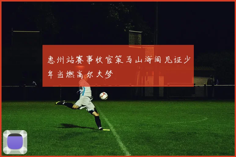 惠州站赛事收官策马山海间见证少年当燃高尔夫梦