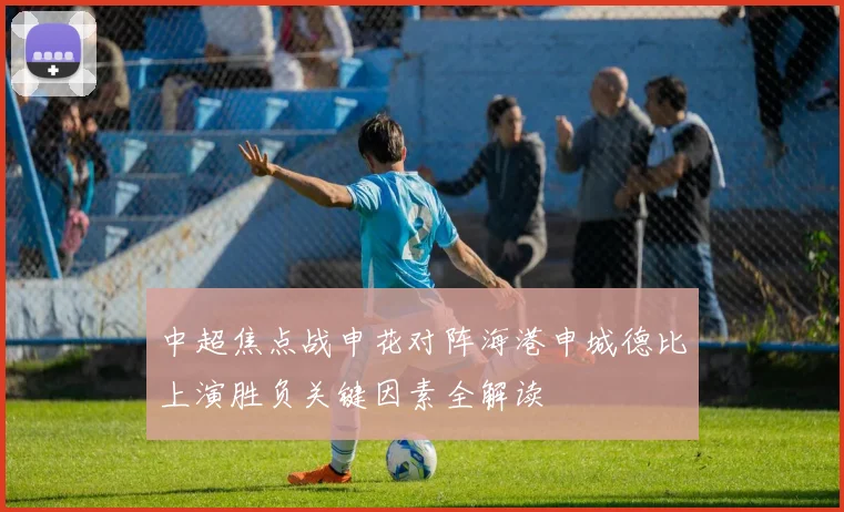 中超焦点战申花对阵海港申城德比上演胜负关键因素全解读