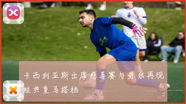 卡西利亚斯出席慈善赛与劳尔再现经典皇马搭档